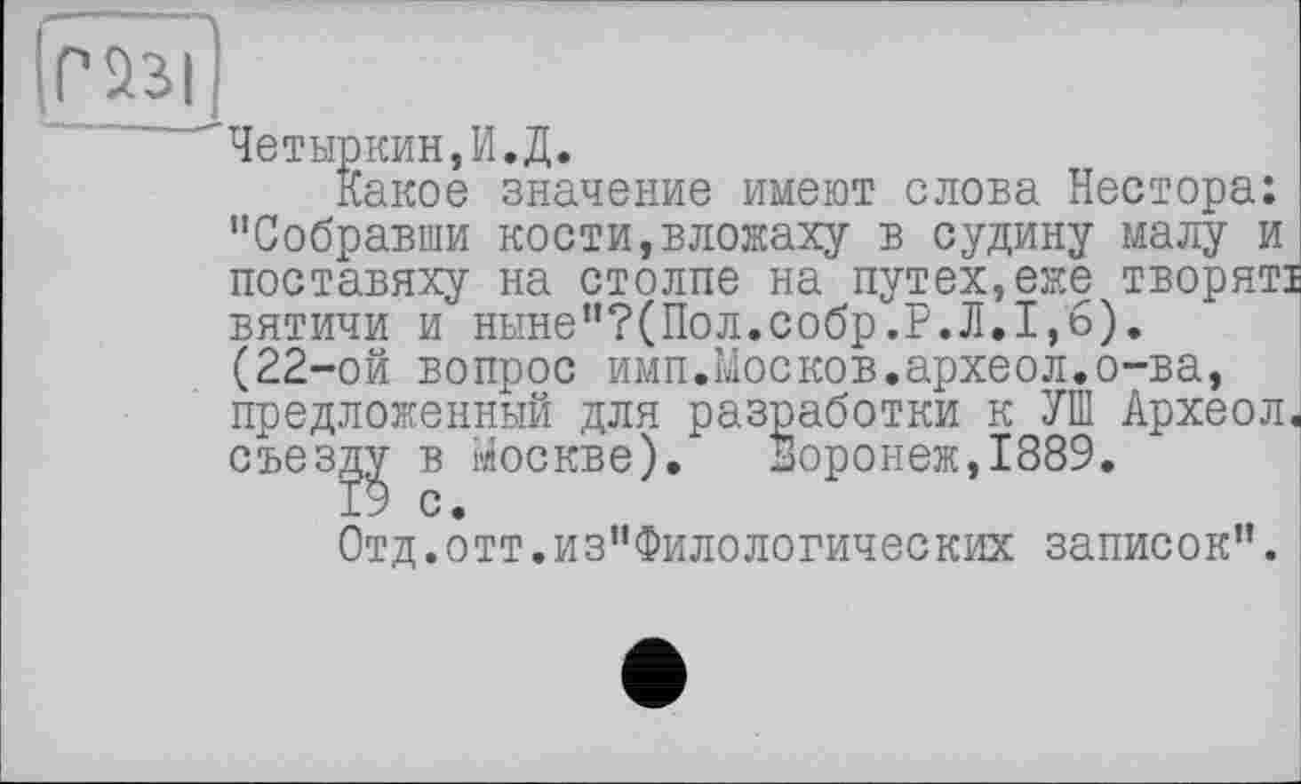 ﻿Четыркин,И.Д.
Какое значение имеют слова Нестора: "Собравши кости,вложаху в судину малу и поставяху на столпе на путех,еже творятї вятичи и ныне"?(Пол.собр.Р.Л.1,6). (22-ой вопрос имп.Москов.археол.о-ва, предложенный для разработки к УШ Археол, съезду в Москве). Воронеж,1889.
19 с.
Отд.отт.из"Филологических записок”.